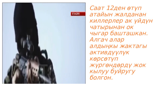 Саат 12ден өтүп атайын жалданан киллерлер ак үйдүн чатырынан ок чыгар башташкан. Алгач алар алдыңкы жактагы активдүүлүк көрсөтүп жүргөндөрдү жок кылуу буйругу болгон. 