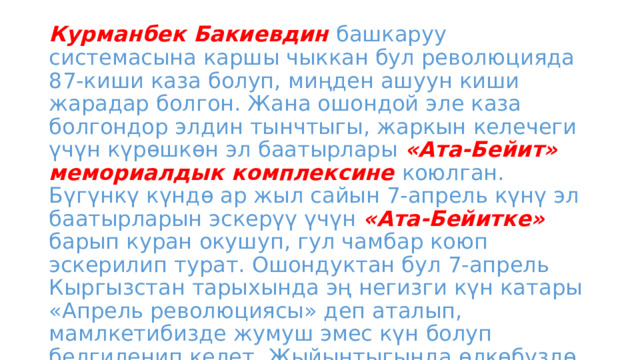 Курманбек Бакиевдин башкаруу системасына каршы чыккан бул революцияда 87-киши каза болуп, миңден ашуун киши жарадар болгон. Жана ошондой эле каза болгондор элдин тынчтыгы, жаркын келечеги үчүн күрөшкөн эл баатырлары «Ата-Бейит» мемориалдык комплексине коюлган. Бүгүнкү күндө ар жыл сайын 7-апрель күнү эл баатырларын эскерүү үчүн «Ата-Бейитке» барып куран окушуп, гул чамбар коюп эскерилип турат. Ошондуктан бул 7-апрель Кыргызстан тарыхында эң негизги күн катары «Апрель революциясы» деп аталып, мамлкетибизде жумуш эмес күн болуп белгиленип келет. Жыйынтыгында өлкөбүздө Убактылуу өкмөт орноп, анын башчылыгына  Отунбаева Роза Исаковна келген . 
