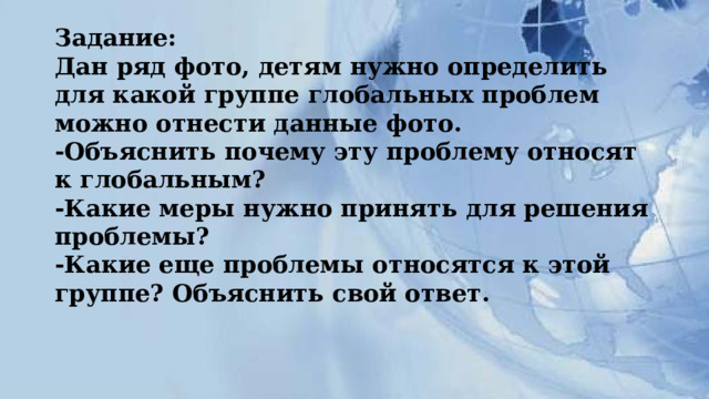 Задание:  Дан ряд фото, детям нужно определить для какой группе глобальных проблем можно отнести данные фото.  -Объяснить почему эту проблему относят к глобальным?  -Какие меры нужно принять для решения проблемы?  -Какие еще проблемы относятся к этой группе? Объяснить свой ответ. 