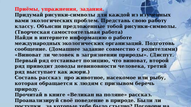 Приёмы, упражнения, задания.  Придумай рисунки-символы для каждой из изученных вами экологических проблем. Представь свою работу классу. Объясни предложенные тобой рисунки-символы. (Творческая самостоятельная работа)  Найди в интернете информацию о работе международных экологических организаций. Подготовь сообщение. (Домашнее задание совместно с родителями)  «Виноват ли человек в загрязнении природы». (Диспут. Первый ряд отстаивает позицию, что виноват, второй ряд приводит доводы невиновности человека, третий ряд выступает как жюри.)  Составь рассказ  про животное, насекомое или рыбу, которая обращается к людям с призывом беречь природу.  Прочитай в книге «Великан на поляне» рассказ. Проанализируй своё поведение в природе. Были ли поступки , за которые тебе было стыдно? Поговори на эту тему со своими товарищами. 