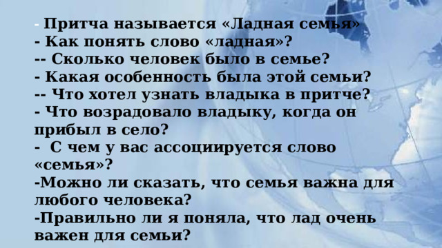 - Притча называется «Ладная семья»  - Как понять слово «ладная»?  -- Сколько человек было в семье?  - Какая особенность была этой семьи?  -- Что хотел узнать владыка в притче?  - Что возрадовало владыку, когда он прибыл в село?  - С чем у вас ассоциируется слово «семья»?  -Можно ли сказать, что семья важна для любого человека?  -Правильно ли я поняла, что лад очень важен для семьи?   