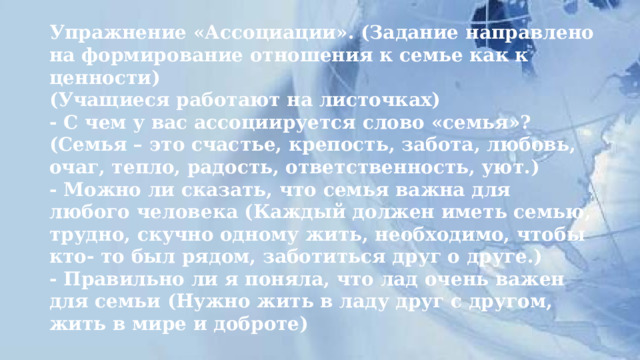 Упражнение «Ассоциации». (Задание направлено на формирование отношения к семье как к ценности)  (Учащиеся работают на листочках)  - С чем у вас ассоциируется слово «семья»? (Семья – это счастье, крепость, забота, любовь, очаг, тепло, радость, ответственность, уют.)  - Можно ли сказать, что семья важна для любого человека (Каждый должен иметь семью, трудно, скучно одному жить, необходимо, чтобы кто- то был рядом, заботиться друг о друге.)  - Правильно ли я поняла, что лад очень важен для семьи (Нужно жить в ладу друг с другом, жить в мире и доброте) 