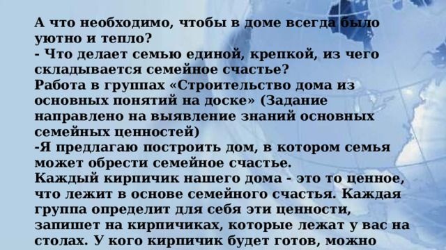 А что необходимо, чтобы в доме всегда было уютно и тепло?  - Что делает семью единой, крепкой, из чего складывается семейное счастье?  Работа в группах «Строительство дома из основных понятий на доске» (Задание направлено на выявление знаний основных семейных ценностей)  -Я предлагаю построить дом, в котором семья может обрести семейное счастье.  Каждый кирпичик нашего дома - это то ценное, что лежит в основе семейного счастья. Каждая группа определит для себя эти ценности, запишет на кирпичиках, которые лежат у вас на столах. У кого кирпичик будет готов, можно прикреплять на доску. 