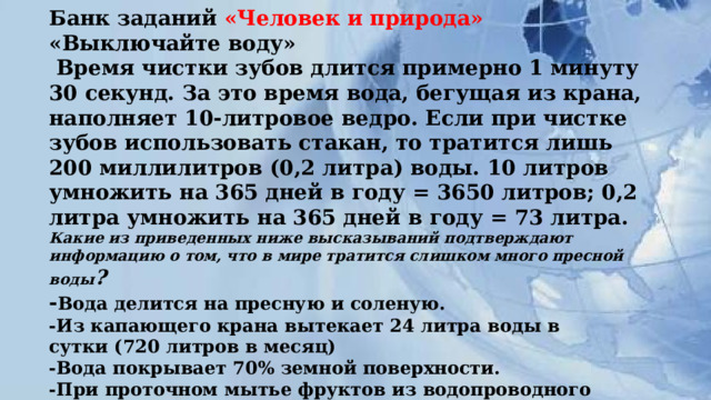 Банк заданий «Человек и природа»  «Выключайте воду»   Время чистки зубов длится примерно 1 минуту 30 секунд. За это время вода, бегущая из крана, наполняет 10-литровое ведро. Если при чистке зубов использовать стакан, то тратится лишь 200 миллилитров (0,2 литра) воды. 10 литров умножить на 365 дней в году = 3650 литров; 0,2 литра умножить на 365 дней в году = 73 литра.  Какие из приведенных ниже высказываний подтверждают информацию о том, что в мире тратится слишком много пресной воды ?  - Вода делится на пресную и соленую.  -Из капающего крана вытекает 24 литра воды в  сутки (720 литров в месяц)  -Вода покрывает 70% земной поверхности.  -При проточном мытье фруктов из водопроводного  крана ежеминутно вытекает 15 литров воды.      