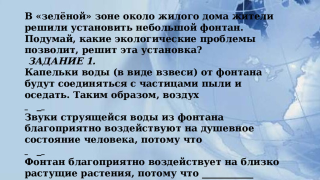 В «зелёной» зоне около жилого дома жители решили установить небольшой фонтан. Подумай, какие экологические проблемы позволит, решит эта установка?    ЗАДАНИЕ 1.  Капельки воды (в виде взвеси) от фонтана будут соединяться с частицами пыли и оседать. Таким образом, воздух    _    Звуки струящейся воды из фонтана благоприятно воздействуют на душевное состояние человека, потому что    _    Фонтан благоприятно воздействует на близко растущие растения, потому что ___________  Когда ты сам стоишь возле фонтана, то ты ___________-     
