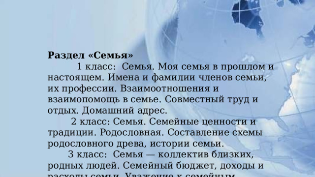 Раздел «Семья»  1 класс: Семья. Моя семья в прошлом и настоящем. Имена и фамилии членов семьи, их профессии. Взаимоотношения и взаимопомощь в семье. Совместный труд и отдых. Домашний адрес.  2 класс: Семья. Семейные ценности и традиции. Родословная. Составление схемы родословного древа, истории семьи.  3 класс: Семья — коллектив близких, родных людей. Семейный бюджет, доходы и расходы семьи. Уважение к семейным ценностям. 