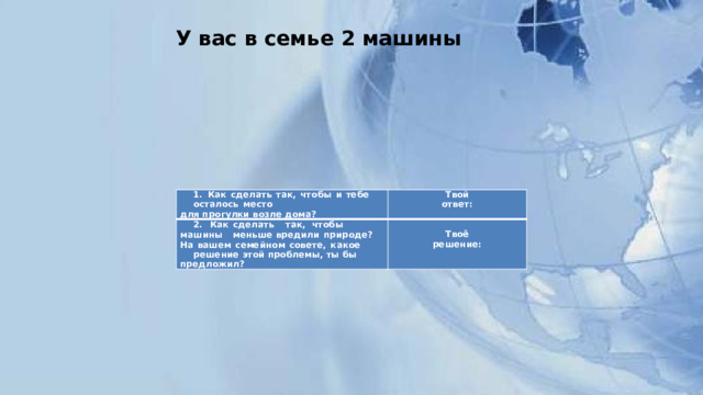У вас в семье 2 машины   1.  Как  сделать  так,  чтобы  и  тебе  осталось  место 2.  Как  сделать  так,  чтобы  машины  меньше  вредили  природе?  На  вашем  семейном  совете,  какое для  прогулки  возле  дома? Твой  ответ: решение  этой  проблемы,  ты  бы  предложил?   Твоё  решение: 