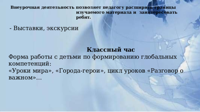 Внеурочная  деятельность  позволяет  педагогу расширить границы  изучаемого  материала и  заинтересовать  ребят. - Выставки, экскурсии Классный  час Форма  работы  с  детьми  по  формированию  глобальных  компетенций: «Уроки  мира», «Города-герои», цикл уроков «Разговор о важном»… 