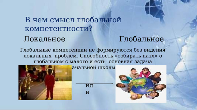 В  чем  смысл  глобальной  компетентности? Локальное  Глобальное Глобальные  компетенции  не формируются  без  видения  локальных  проблем.  Способность  «собирать  пазл» о глобальном  с малого  и  есть  основная  задача  начальной  школы. или 