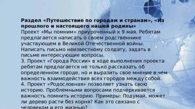 Раздел «Путешествие по городам и странам», «Из прошлого и настоящего нашей родины» Проект «Мы помним» приуроченный к 9 мая. Ребятам предлагается написать о своем родственнике участвующем в Великой Отечественной войны. Написать письмо неизвестному солдату, задать в письме интересующие вопросы. 3. Проект «Города России» в ходе выполнения проекта ребятам предлагается не только рассказать об определенном городе, но и выразить свое мнение в чем важность взаимодействия всех городов между собой. 4. Проект «Родословная» позволяет узнать свою историю. Проблемными вопросами подчеркивается важность помнить историю. Примеры: Подумай, может ли дерево расти без корня? Как это связано с человеком и его жизнью? 