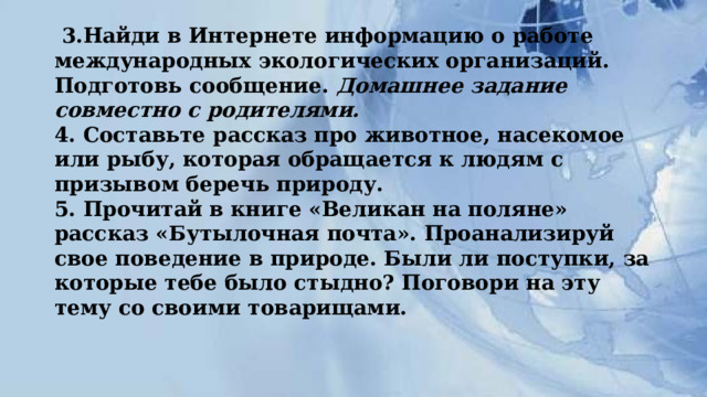  3.Найди в Интернете информацию о работе международных экологических организаций. Подготовь сообщение.  Домашнее задание совместно с родителями.  4. Составьте рассказ про животное, насекомое или рыбу, которая обращается к людям с призывом беречь природу.  5. Прочитай в книге «Великан на поляне» рассказ «Бутылочная почта». Проанализируй свое поведение в природе. Были ли поступки, за которые тебе было стыдно? Поговори на эту тему со своими товарищами. 