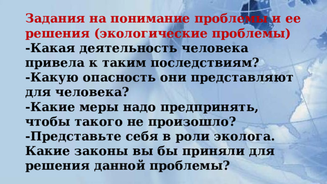Задания на понимание проблемы и ее решения (экологические проблемы)  -Какая деятельность человека привела к таким последствиям?  -Какую опасность они представляют для человека?  -Какие меры надо предпринять, чтобы такого не произошло?  -Представьте себя в роли эколога. Какие законы вы бы приняли для решения данной проблемы? 