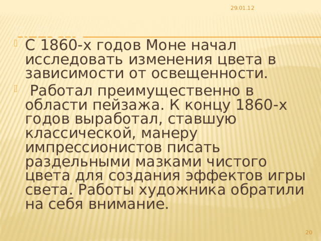 29.01.12 К. Моне С 1860-х годов Моне начал исследовать изменения цвета в зависимости от освещенности.  Работал преимущественно в области пейзажа. К концу 1860-х годов выработал, ставшую классической, манеру импрессионистов писать раздельными мазками чистого цвета для создания эффектов игры света. Работы художника обратили на себя внимание.  