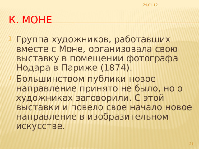 29.01.12 К. Моне Группа художников, работавших вместе с Моне, организовала свою выставку в помещении фотографа Нодара в Париже (1874). Большинством публики новое направление принято не было, но о художниках заговорили. С этой выставки и повело свое начало новое направление в изобразительном искусстве.  
