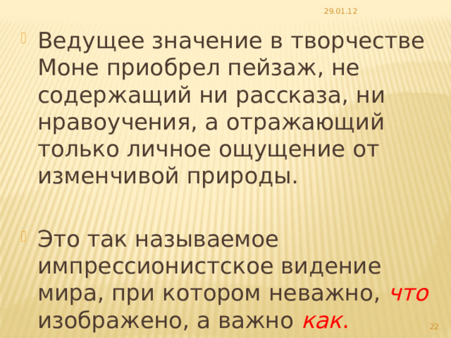 29.01.12 Ведущее значение в творчестве Моне приобрел пейзаж, не содержащий ни рассказа, ни нравоучения, а отражающий только личное ощущение от изменчивой природы. Это так называемое импрессионистское видение мира, при котором неважно,  что  изображено, а важно как .  