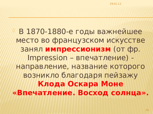 29.01.12 В 1870-1880-е годы важнейшее место во французском искусстве занял импрессионизм (от фр. Impression – впечатление) - направление, название которого возникло благодаря пейзажу Клода Оскара Моне «Впечатление. Восход солнца».   