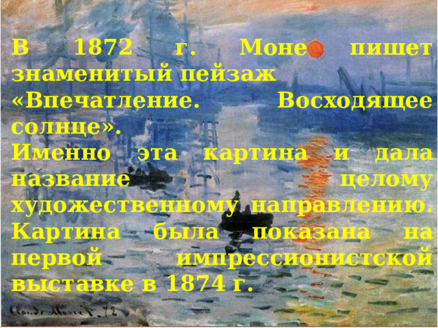 В 1872 г. Моне пишет знаменитый пейзаж «Впечатление. Восходящее солнце». Именно эта картина и дала название целому художественному направлению. Картина была показана на первой импрессионистской выставке в 1874 г. 