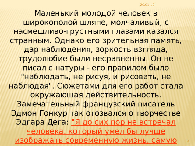 29.01.12 Маленький молодой человек в широкополой шляпе, молчаливый, с насмешливо-грустными глазами казался странным. Однако его зрительная память, дар наблюдения, зоркость взгляда, трудолюбие были несравненны. Он не писал с натуры - его правилом было 