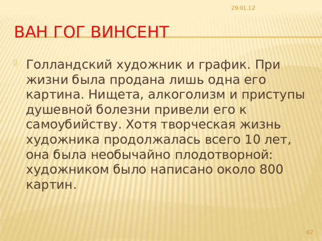 29.01.12 Ван Гог Винсент Голландский художник и график. При жизни была продана лишь одна его картина. Нищета, алкоголизм и приступы душевной болезни привели его к самоубийству. Хотя творческая жизнь художника продолжалась всего 10 лет, она была необычайно плодотворной: художником было написано около 800 картин.  