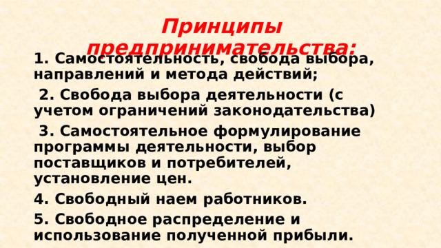 Принципы предпринимательства: 1. Самостоятельность, свобода выбора, направлений и метода действий;  2. Свобода выбора деятельности (с учетом ограничений законодательства)  3. Самостоятельное формулирование программы деятельности, выбор поставщиков и потребителей, установление цен. 4. Свободный наем работников. 5. Свободное распределение и использование полученной прибыли. 