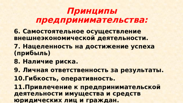 Принципы предпринимательства: 6. Самостоятельное осуществление внешнеэкономической деятельности. 7. Нацеленность на достижение успеха (прибыль) 8. Наличие риска. 9. Личная ответственность за результаты. 10.Гибкость, оперативность. 11.Привлечение к предпринимательской деятельности имущества и средств юридических лиц и граждан. 