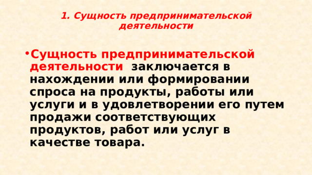 1. Сущность предпринимательской деятельности   Сущность предпринимательской деятельности заключается в нахождении или формировании спроса на продукты, работы или услуги и в удовлетворении его путем продажи соответствующих продуктов, работ или услуг в качестве товара. 