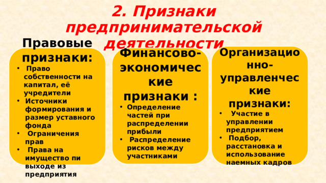 2. Признаки предпринимательской деятельности Организационно-управленческие признаки:  Участие в управлении предприятием  Подбор, расстановка и использование наемных кадров Правовые признаки: Финансово-экономические признаки :  Право собственности на капитал, её учредители Определение частей при распределении прибыли  Распределение рисков между участниками Источники формирования и размер уставного фонда  Ограничения прав  Права на имущество пи выходе из предприятия 