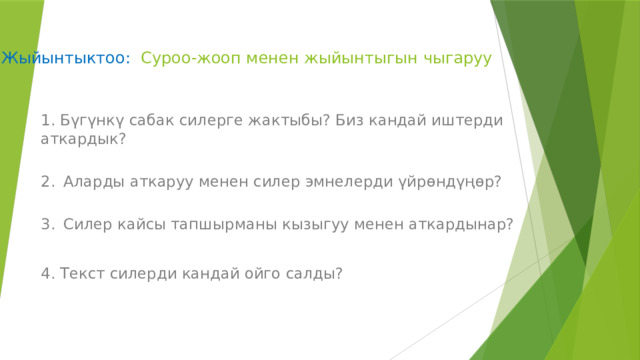  Жыйынтыктоо: Суроо-жооп менен жыйынтыгын чыгаруу    1. Бүгүнкү сабак силерге жактыбы? Биз кандай иштерди аткардык?  2.  Аларды аткаруу менен силер эмнелерди үйрѳндүңѳр?  3.  Силер кайсы тапшырманы кызыгуу менен аткардынар? 4. Текст силерди кандай ойго салды?   