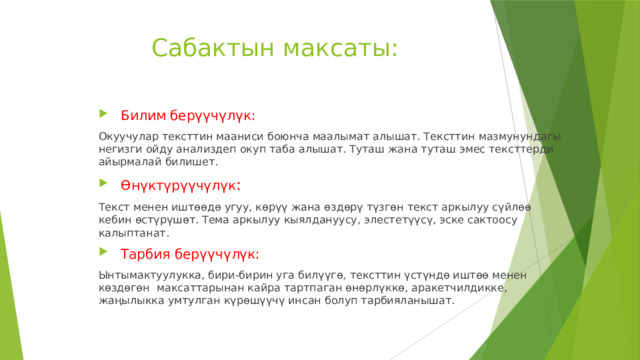 Сабактын максаты:    Билим берүүчүлүк: Окуучулар тексттин мааниси боюнча маалымат алышат. Тексттин мазмунундагы негизги ойду анализдеп окуп таба алышат. Туташ жана туташ эмес тексттерди айырмалай билишет.  ϴ н ү ктүрүүчүлүк : Текст менен иштѳѳдѳ угуу, кѳрүү жана ѳздѳрү түзгѳн текст аркылуу сүйлѳѳ кебин ѳстүрүшѳт. Тема аркылуу кыялдануусу, элестетүүсү, эске сактоосу калыптанат.  Тарбия берүүчүлүк: Ынтымактуулукка, бири-бирин уга билүүгѳ, тексттин үстүндѳ иштѳѳ менен кѳздѳгѳн максаттарынан кайра тартпаган ѳнѳрлүккѳ, аракетчилдикке, жаңылыкка умтулган күрѳшүүчү инсан болуп тарбияланышат. 