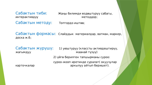 Сабактын тиби: Жаңы билимди ѳздѳштүрүү сабагы, интерактивдүү        методдор; Сабактын методу:   Топтордо иштѳѳ; Сабактын формасы: Слайддык материалдар, ватман, маркер, доска ж.б; Сабактын жүрүшү:  1) уюштуруу (классты активдештирүү, жагымдуу       маанай түзүү)        2) үйгѳ берилген тапшырманы суроо:        суроо-жооп иретинде суралат( окуучулар карточкалар       аркылуу айтып беришет). 