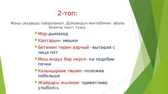 2-топ: Жаңы сѳздѳрдү пайдаланып, Дүйшѳндүн мектебинин абалы боюнча текст түзүү. Мор - дымаход Каптарын - мешки Бетинин терин аарчый – вытирая с лица пот Меш ѳндүү бир нерсе - на подобии печки Калыңыраак тѳшѳп - положив побольше Жайдары жылмая - приветливо улыб аясь Мор - дымаход Каптарын - мешки Бетинин терин аарчый – вытирая с лица пот Меш ѳндүү бир нерсе - на подобии печки Калыңыраак тѳшѳп - положив побольше Жайдары жылмая - приветливо улыб аясь Мор - дымаход Каптарын - мешки Бетинин терин аарчый – вытирая с лица пот Меш ѳндүү бир нерсе - на подобии печки Калыңыраак тѳшѳп - положив побольше Жайдары жылмая - приветливо улыб аясь Мор - дымаход Каптарын - мешки Бетинин терин аарчый – вытирая с лица пот Меш ѳндүү бир нерсе - на подобии печки Калыңыраак тѳшѳп - положив побольше Жайдары жылмая - приветливо улыб аясь Мор - дымаход Каптарын - мешки Бетинин терин аарчый – вытирая с лица пот Меш ѳндүү бир нерсе - на подобии печки Калыңыраак тѳшѳп - положив побольше Жайдары жылмая - приветливо улыб аясь 