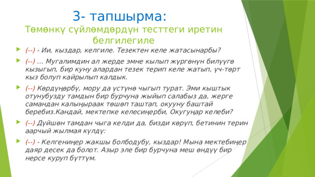 3- тапшырма:  Тѳмѳнкү сүйлѳмдѳрдүн тесттеги иретин белгилегиле (--)  - Ии, кыздар, келгиле. Тезектен келе жатасынарбы? (--)  … Мугалимдин ал жерде эмне кылып жүргѳнүн билүүгѳ кызыгып, бир куну алардан тезек терип келе жатып, үч-тѳрт кыз болуп кайрылып калдык. (--)  Кѳрдүңѳрбү, мору да үстүнѳ чыгып турат. Эми кыштык отунубузду тамдын бир бурчуна жыйып салабыз да, жерге самандан калыңыраак тѳшѳп таштап, окууну баштай беребиз.Кандай, мектепке келесиңерби, Окугуңар келеби? (--)  Дүйшѳн тамдан чыга келди да, бизди кѳрүп, бетинин терин аарчый жылмая күлдү: (--)  - Келгениңер жакшы болбодубу, кыздар! Мына мектебиңер даяр десек да болот. Азыр эле бир бурчуна меш ѳндүү бир нерсе куруп бүттүм. 