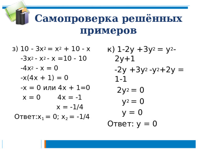 Самопроверка решённых примеров з) 10 - 3х 2 = х 2 + 10 - х  -3х 2 - х 2 - х =10 - 10  -4х 2 - х = 0  -х(4х + 1) = 0  -х = 0 или 4х + 1=0  х = 0 4х = -1  х = -1/4  Ответ:х 1 = 0; х 2 = -1/4 к) 1-2у +3у 2 = у 2 -2у+1  -2у +3у 2 -у 2 +2у = 1-1  2у 2 = 0  у 2 = 0  у = 0 Ответ: у = 0 