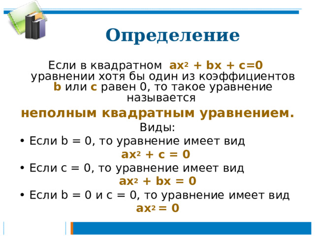 Определение Если в квадратном  ах 2 + bx + c=0   уравнении хотя бы один из коэффициентов b или с равен 0, то такое уравнение называется неполным квадратным уравнением. Виды: • Если b = 0 , то уравнение имеет вид ах 2 + c  =  0  • Если с = 0 , то уравнение имеет вид  ах 2 + bx  =  0  • Если b = 0 и с = 0 , то уравнение имеет вид  ах 2 =  0  