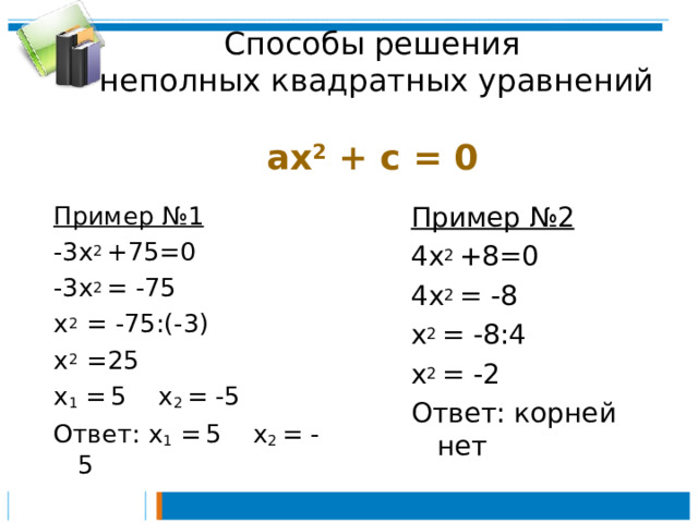 Способы решения  неполных квадратных уравнений  ах 2 + c  =  0  Пример №1 -3х 2 +75=0 -3х 2 = -75 х 2 = -75:(-3) х 2 =25 х 1 =  5 х 2 = -5 Ответ: х 1 =  5 х 2 = -5 Пример №2 4х 2 +8=0 4х 2 = -8 х 2 = -8:4 х 2 = -2 Ответ: корней нет 