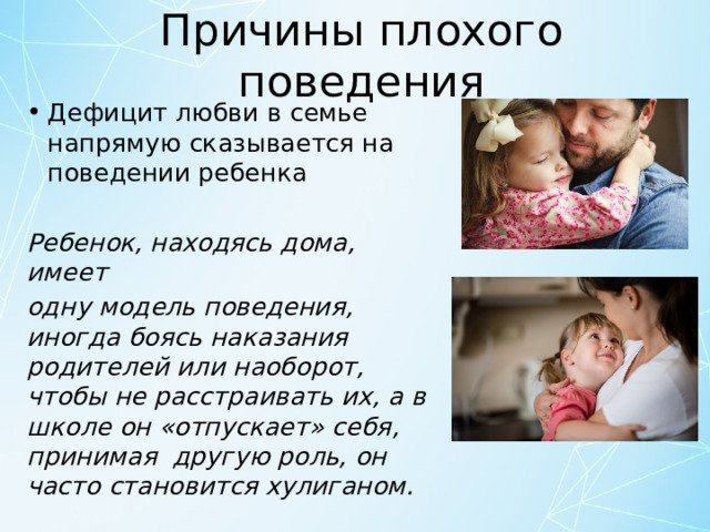 Причины плохого поведения Дефицит любви в семье напрямую сказывается на поведении ребенка Ребенок, находясь дома, имеет одну модель поведения, иногда боясь наказания родителей или наоборот, чтобы не расстраивать их, а в школе он «отпускает» себя, принимая другую роль, он часто становится хулиганом. 