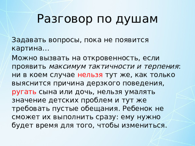 Разговор по душам Задавать вопросы, пока не появится картина… Можно вызвать на откровенность, если проявить максимум тактичности и терпения : ни в коем случае нельзя тут же, как только выяснится причина дерзкого поведения, ругать сына или дочь, нельзя умалять значение детских проблем и тут же требовать пустые обещания. Ребенок не сможет их выполнить сразу: ему нужно будет время для того, чтобы измениться. 