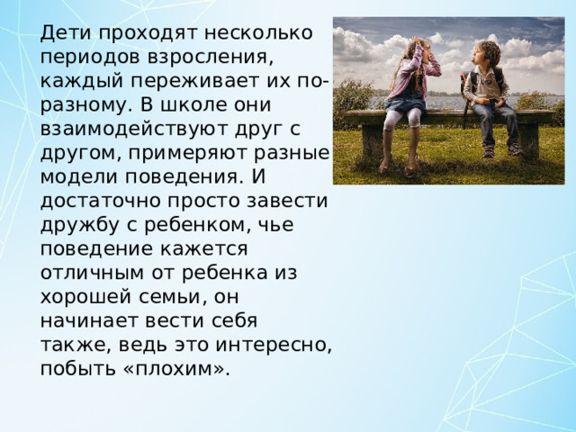 Дети проходят несколько периодов взросления, каждый переживает их по-разному. В школе они взаимодействуют друг с другом, примеряют разные модели поведения. И достаточно просто завести дружбу с ребенком, чье поведение кажется отличным от ребенка из хорошей семьи, он начинает вести себя также, ведь это интересно, побыть «плохим». 