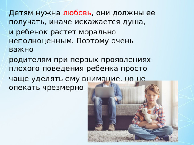 Детям нужна любовь , они должны ее получать, иначе искажается душа, и ребенок растет морально неполноценным. Поэтому очень важно родителям при первых проявлениях плохого поведения ребенка просто чаще уделять ему внимание, но не опекать чрезмерно. 