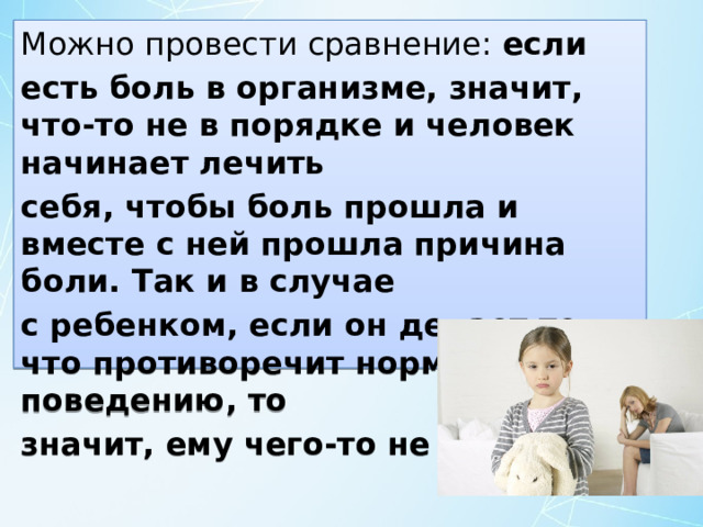 Можно провести сравнение: если есть боль в организме, значит, что-то не в порядке и человек начинает лечить себя, чтобы боль прошла и вместе с ней прошла причина боли. Так и в случае с ребенком, если он делает то, что противоречит нормальному поведению, то значит, ему чего-то не хватает. 