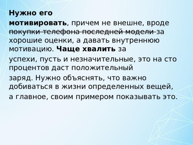 Нужно его мотивировать , причем не внешне, вроде покупки телефона последней модели за хорошие оценки, а давать внутреннюю мотивацию. Чаще хвалить за успехи, пусть и незначительные, это на сто процентов даст положительный заряд. Нужно объяснять, что важно добиваться в жизни определенных вещей, а главное, своим примером показывать это. 