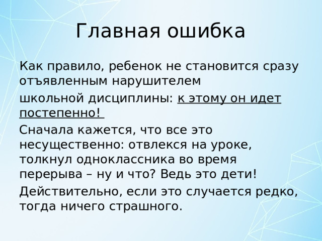 Главная ошибка Как правило, ребенок не становится сразу отъявленным нарушителем школьной дисциплины: к этому он идет постепенно! Сначала кажется, что все это несущественно: отвлекся на уроке, толкнул одноклассника во время перерыва – ну и что? Ведь это дети! Действительно, если это случается редко, тогда ничего страшного. 