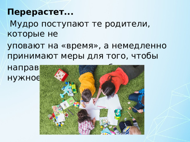 Перерастет...  Мудро поступают те родители, которые не уповают на «время», а немедленно принимают меры для того, чтобы направить энергию ребенка в нужное русло. 