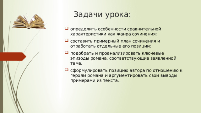 Задачи урока: определить особенности сравнительной характеристики как жанра сочинения; составить примерный план сочинения и отработать отдельные его позиции; подобрать и проанализировать ключевые эпизоды романа, соответствующие заявленной теме. сформулировать позицию автора по отношению к героям романа и аргументировать свои выводы примерами из текста. 