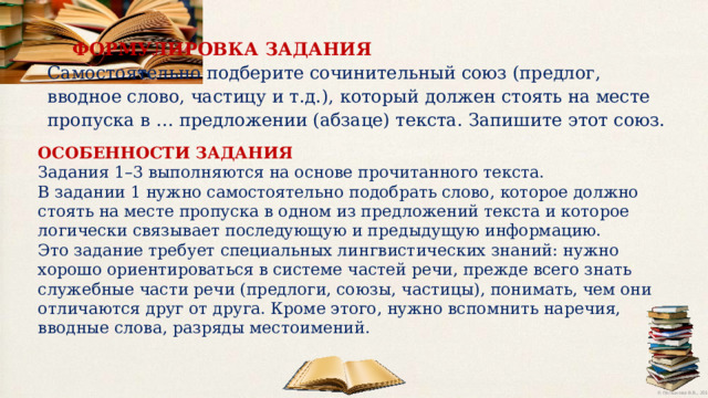 ФОРМУЛИРОВКА  ЗАДАНИЯ Самостоятельно подберите сочинительный союз (предлог, вводное слово, частицу и т.д.),  который должен стоять на месте пропуска в … предложении (абзаце) текста. Запишите  этот  союз. ОСОБЕННОСТИ ЗАДАНИЯ Задания 1–3 выполняются на основе прочитанного текста. В задании 1 нужно самостоятельно подобрать слово, которое должно стоять на месте пропуска в одном из предложений текста и которое логически связывает последующую и предыдущую информацию. Это задание требует специальных лингвистических знаний: нужно хорошо ориентироваться в системе частей речи, прежде всего знать служебные части речи (предлоги, союзы, частицы), понимать, чем они отличаются друг от друга. Кроме этого, нужно вспомнить наречия, вводные слова, разряды местоимений. 