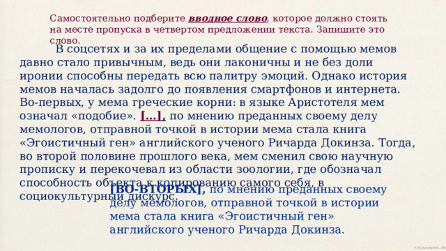 Самостоятельно подберите вводное слово , которое должно стоять на месте пропуска в четвертом предложении текста. Запишите это слово.  В соцсетях и за их пределами общение с помощью мемов давно стало привычным, ведь они лаконичны и не без доли иронии способны передать всю палитру эмоций. Однако история мемов началась задолго до появления смартфонов и интернета. Во-первых, у мема греческие корни: в языке Аристотеля мем означал «подобие». […] , по мнению преданных своему делу мемологов, отправной точкой в истории мема стала книга «Эгоистичный ген» английского ученого Ричарда Докинза. Тогда, во второй половине прошлого века, мем сменил свою научную прописку и перекочевал из области зоологии, где обозначал способность объекта к копированию самого себя, в социокультурный дискурс. [ВО-ВТОРЫХ], по мнению преданных своему делу мемологов, отправной точкой в истории мема стала книга «Эгоистичный ген» английского ученого Ричарда Докинза. 