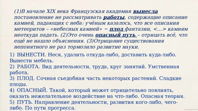 (1)В начале XIX века Французская академия вынесла постановление не рассматривать  работы ,  содержащие  описание  камней,  падающих  с  неба:  учёным  казалось,  что  все  описания  метеоритов  – «небесных  камней» − плод фантазии,   камням неоткуда  падать. (2)Это очень опасный путь – отрицать всё, что ещё не нашло объяснения.  (3)Отрицание  существования  непонятного  не  раз  тормозило  развитие  науки. 1)  ВЫНЕСТИ. Неся, удалить откуда-либо, доставить куда-либо. Вынести мебель. 2)  РАБОТА. Вид деятельности, труда, круг занятий. Умственная работа. 3)  ПЛОД. Сочная съедобная часть некоторых растений. Сладкие плоды. 4)  ОПАСНЫЙ. Такой, который может отрицательно повлиять, оказать нежелательное воздействие на что-либо. Опасная теория. 5)  ПУТЬ. Направление деятельности, развития кого-либо, чего-либо. По пути прогресса. 