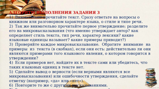 АЛГОРИТМ ВЫПОЛНЕНИЯ ЗАДАНИЯ 3 1)  Внимательно прочитайте текст. Сразу ответьте на вопросы о книжном или разговорном характере языка, о стиле и типе речи. 2)  Так же внимательно прочитайте первое утверждение; разделите его на микровысказывания (что именно утверждает автор? как определяет стиль текста, тип речи, характер лексики? какие языковые единицы называет? какие примеры приводит?) 3)  Проверяйте каждое микровысказывание. Обратите внимание на примеры из текста (в скобках), если они есть: действительно ли они являются примерами того языкового явления, о котором говорится в утверждении? 4)  Если примеров нет, найдите их в тексте сами или убедитесь, что таких языковых единиц в тексте нет. 5)  Сделайте вывод о верности (если верными являются все микровысказывания) или ошибочности утверждения, сделайте отметку (например, «да» или «нет»). 6)  Повторите то же с другими высказываниями. 7)  Запишите ответ – номера верных утверждений. 
