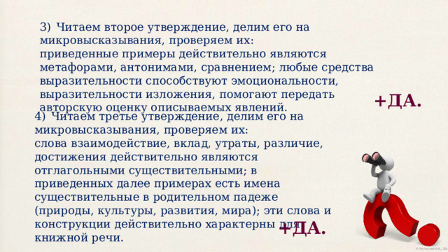 3)  Читаем второе утверждение, делим его на микровысказывания, проверяем их: приведенные примеры действительно являются метафорами, антонимами, сравнением; любые средства выразительности способствуют эмоциональности, выразительности изложения, помогают передать авторскую оценку описываемых явлений. +ДА. 4)  Читаем третье утверждение, делим его на микровысказывания, проверяем их: слова взаимодействие, вклад, утраты, различие, достижения действительно являются отглагольными существительными; в приведенных далее примерах есть имена существительные в родительном падеже (природы, культуры, развития, мира); эти слова и конструкции действительно характерны для книжной речи. +ДА. 
