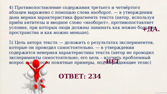 4) Противопоставление содержания третьего и четвёртого абзацев выражено с помощью слова наоборот. — в утверждении дана верная характеристика фрагмента текста (автор, используя приём антитезы и вводное слово «наоборот», противопоставляет условия, при которых люди должны занимать как можно больше пространства и как можно меньше). 5) Цель автора текста — доложить о результатах экспериментов, которые он проводил самостоятельно. — в утверждении содержится неверная характеристика текста (автор не проводил эксперименты самостоятельно; его цель – изучить проблемный вопрос и привести понятные примеры, подтверждающие тезис) +ДА. -НЕТ ОТВЕТ: 234 